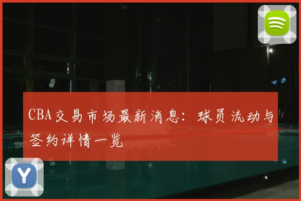 CBA交易市场最新消息：球员流动与签约详情一览