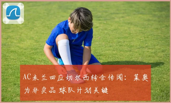 AC米兰回应切尔西转会传闻：莱奥为非卖品 球队计划关键
