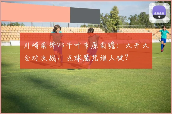 川崎前锋vs千叶市原前瞻：大开大合对决战，点球魔咒谁人破？