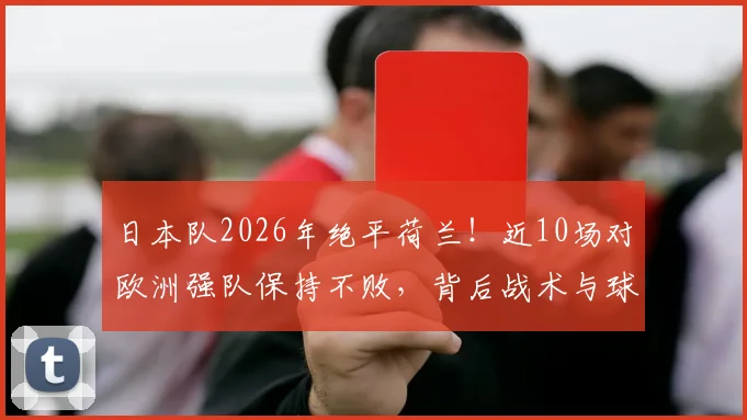 日本队2026年绝平荷兰！近10场对欧洲强队保持不败，背后战术与球员解析