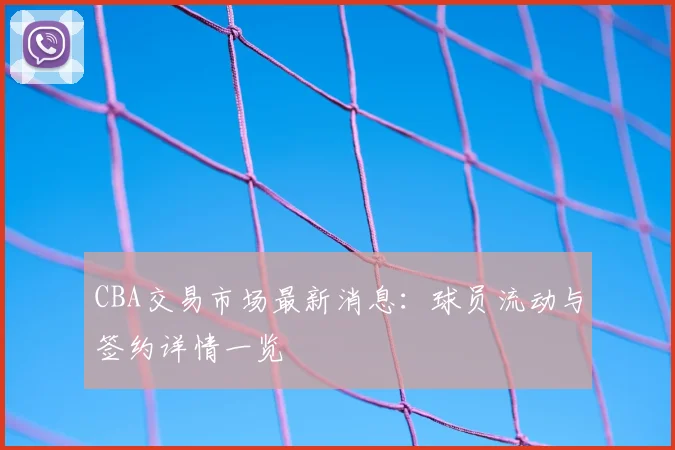 CBA交易市场最新消息：球员流动与签约详情一览