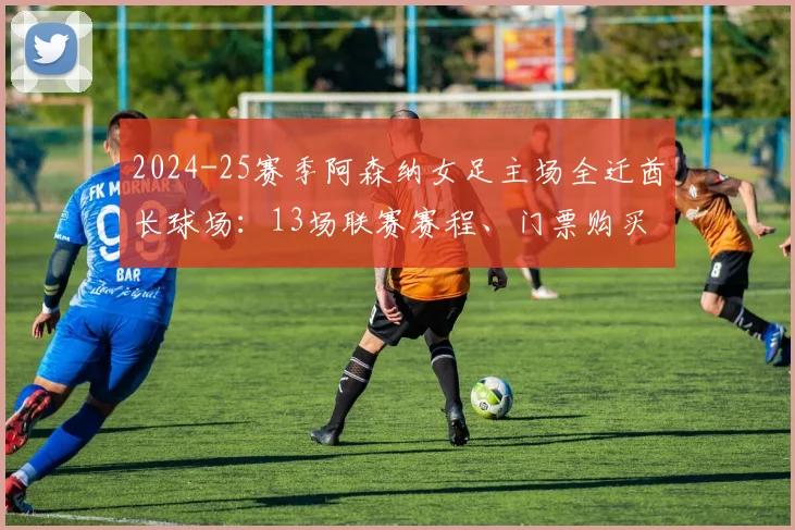2024-25赛季阿森纳女足主场全迁酋长球场：13场联赛赛程、门票购买及观赛全攻略