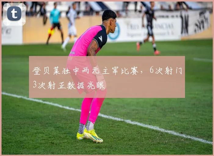 登贝莱独中两元主宰比赛，6次射门3次射正数据亮眼