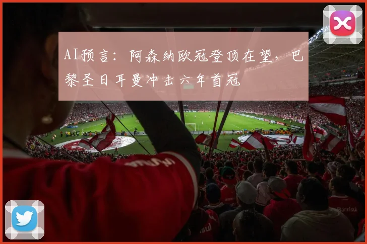 AI预言：阿森纳欧冠登顶在望，巴黎圣日耳曼冲击六年首冠